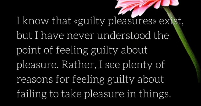 I know that «guilty pleasures» exist, but I have never understood the point of feeling guilty about pleasure.